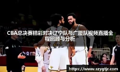 CBA总决赛精彩对决辽宁队与广厦队视频直播全程回顾与分析
